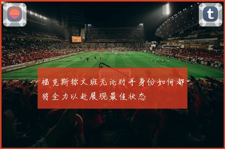 福克斯称文班无论对手身份如何都将全力以赴展现最佳状态