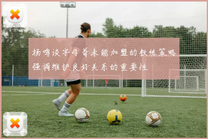 杨鸣谈字母哥未能加盟的教练策略强调维护良好关系的重要性