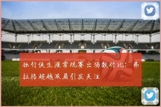 独行侠生涯常规赛出场数对比：弗拉格超越浓眉引发关注